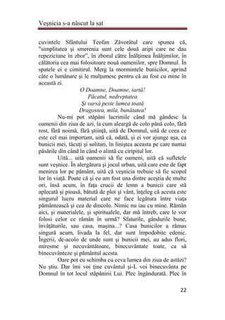 Veşnicia s-a născut la sat
22
cuvintele Sfântului Teofan Zăvorâtul care spunea că,
"simplitatea şi smerenia sunt cele două aripi care ne dau
repeziciune în zbor”, în zborul către Înălţimea Înălţimilor, în
călătoria cea mai folositoare nouă oamenilor, spre Domnul. În
spatele ei e cimitirul. Merg la mormintele bunicilor, aprind
câte o lumânare şi le mulţumesc pentru că au fost cu mine în
această zi.
O Doamne, Doamne, iartă!
Păcatul, nedreptatea
Şi varsă peste lumea toată
Dragostea, mila, bunătatea!
Nu-mi pot stăpâni lacrimile când mă gândesc la
oamenii din ziua de azi, la cum aleargă de colo până colo, fără
rost, fără noimă, fără ştiinţă, uită de Domnul, uită de ceea ce
este cel mai important, uită că, odată, şi ei vor ajunge aşa, ca
bunicii mei, tăcuţi şi solitari, în liniştea aceasta pe care numai
păsările din când în când o alintă cu ciripitul lor.
Uită... uită oamenii să fie oameni, uită că sufletele
sunt veşnice. În alergătura şi jocul urban, uită care este de fapt
menirea lor pe pământ, uită că veşnicia trebuie să fie scopul
lor în viaţă. Poate că şi eu am fost una dintre aceştia de multe
ori, însă acum, în faţa crucii de lemn a bunicii care stă
aplecată şi pioasă, bătută de ploi şi vânt, înţeleg că acesta este
singurul lucru material care ne face legătura între viaţa
pământească şi cea de dincolo. Nimic nu iau cu mine. Rămân
aici, şi materialele, şi spiritualele, dar mă întreb, care le vor
folosi celor ce rămân în urmă? Sfaturile, gândurile bune,
învăţăturile, sau casa, maşina...? Casa bunicilor a rămas
singură acum, livada la fel, dar sunt împodobite edenic.
Îngerii, de-acolo de unde sunt şi bunicii mei, au adus flori,
miresme şi necuvântătoare, binecuvântate toate, ca să
binecuvânteze şi pământul acesta.
Oare pot eu schimba cu ceva lumea din ziua de astăzi?
Nu ştiu. Dar îmi voi ţine cuvântul şi-L voi binecuvânta pe
Domnul în tot locul stăpânirii Lui. Plec îngândurată. Plec în
 