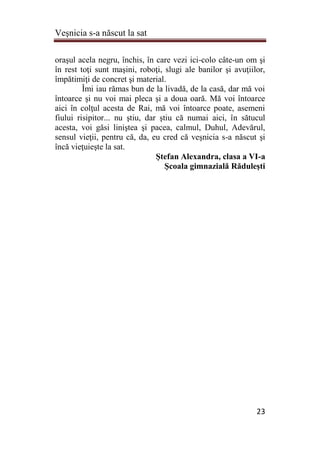 Veşnicia s-a născut la sat
23
oraşul acela negru, închis, în care vezi ici-colo câte-un om şi
în rest toţi sunt maşini, roboţi, slugi ale banilor şi avuţiilor,
împătimiţi de concret şi material.
Îmi iau rămas bun de la livadă, de la casă, dar mă voi
întoarce şi nu voi mai pleca şi a doua oară. Mă voi întoarce
aici în colţul acesta de Rai, mă voi întoarce poate, asemeni
fiului risipitor... nu ştiu, dar ştiu că numai aici, în sătucul
acesta, voi găsi liniştea şi pacea, calmul, Duhul, Adevărul,
sensul vieţii, pentru că, da, eu cred că veşnicia s-a născut şi
încă vieţuieşte la sat.
Ştefan Alexandra, clasa a VI-a
Şcoala gimnazială Răduleşti
 