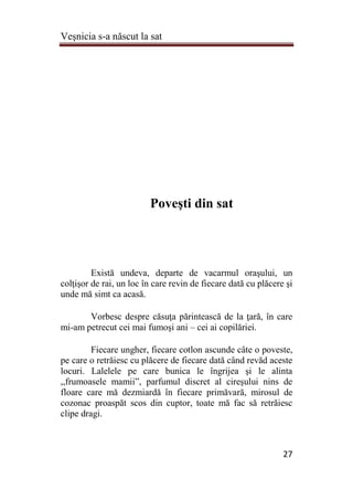 Veşnicia s-a născut la sat
27
Poveşti din sat
Există undeva, departe de vacarmul oraşului, un
colţişor de rai, un loc în care revin de fiecare dată cu plăcere şi
unde mă simt ca acasă.
Vorbesc despre căsuţa părintească de la ţară, în care
mi-am petrecut cei mai fumoşi ani – cei ai copilăriei.
Fiecare ungher, fiecare cotlon ascunde câte o poveste,
pe care o retrăiesc cu plăcere de fiecare dată când revăd aceste
locuri. Lalelele pe care bunica le îngrijea şi le alinta
,,frumoasele mamii”, parfumul discret al cireşului nins de
floare care mă dezmiardă în fiecare primăvară, mirosul de
cozonac proaspăt scos din cuptor, toate mă fac să retrăiesc
clipe dragi.
 