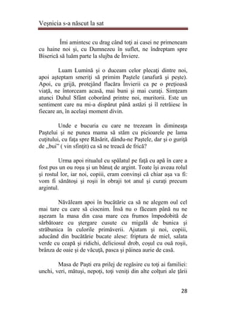 Veşnicia s-a născut la sat
28
Îmi amintesc cu drag când toţi ai casei ne primeneam
cu haine noi şi, cu Dumnezeu în suflet, ne îndreptam spre
Biserică să luăm parte la slujba de Înviere.
Luam Lumină şi o duceam celor plecaţi dintre noi,
apoi aşteptam smeriţi să primim Paştele (anafură şi peşte).
Apoi, cu grijă, protejând flacăra Învierii ca pe o preţioasă
viaţă, ne întorceam acasă, mai buni şi mai curaţi. Simţeam
atunci Duhul Sfânt coborând printre noi, muritorii. Este un
sentiment care nu mi-a dispărut până astăzi şi îl retrăiesc în
fiecare an, în acelaşi moment divin.
Unde e bucuria cu care ne trezeam în dimineaţa
Paştelui şi ne punea mama să stăm cu picioarele pe lama
cuţitului, cu faţa spre Răsărit, dându-ne Paştele, dar şi o guriţă
de ,,bui” ( vin sfinţit) ca să ne treacă de frică?
Urma apoi ritualul cu spălatul pe faţă cu apă în care a
fost pus un ou roşu şi un bănuţ de argint. Toate îşi aveau rolul
şi rostul lor, iar noi, copiii, eram convinşi că chiar aşa va fi:
vom fi sănătoşi şi roşii în obraji tot anul şi curaţi precum
argintul.
Năvăleam apoi în bucătărie ca să ne alegem oul cel
mai tare cu care să ciocnim. Însă nu o făceam până nu ne
aşezam la masa din casa mare cea frumos împodobită de
sărbătoare cu ştergare cusute cu migală de bunica şi
străbunica în culorile primăverii. Ajutam şi noi, copiii,
aducând din bucătărie bucate alese: friptura de miel, salata
verde cu ceapă şi ridichi, deliciosul drob, coşul cu ouă roşii,
brânza de oaie şi de văcuţă, pasca şi pâinea aurie de casă.
Masa de Paşti era prilej de regăsire cu toţi ai familiei:
unchi, veri, mătuşi, nepoţi, toţi veniţi din alte colţuri ale ţării
 