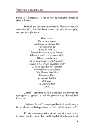Veşnicia s-a născut la sat
29
pentru a fi împreună şi a ne bucura de momentul magic şi
sfânt al Învierii.
Bunicul era cel care, cu smerenie, fiindcă era un om
credincios şi cu frica lui Dumnezeu şi aşa ne-a învăţat şi pe
noi, spunea rugăciunea:
Tatăl nostru
Care eşti în ceruri
Sfinţească-se numele Tău
Vie împărăţia Ta
Facă-se voia Ta
Precum în cer aşa şi pre Pământ
Pâinea noastră cea de toate zilele
Dă-ne-o nouă astăzi
Şi ne iartă nouă greşalele noastre
Precum şi noi iertăm greşiţilor noştri
Şi nu ne duce pre noi în ispită
Ci ne izbăveşte de cel rău
Că a Ta este împărăţia
Puterea şi Slava
În numele Tatălui
Al Fiului
Al Sfântului Duh
Amin.
,,Amin” spuneam cu toţii şi păstram un moment de
reculegere cu gândul la toţi cei plecaseră pe drumul fără
întoarcere.
,,Hristos a Înviat!” spunea apoi bunicul, dând cioc cu
fiecare dintre noi. Îi răspundeam pe rând ,,Adevărat a Înviat!”
Fericitele momente trăite atunci caut să le aduc acum
în sânul familiei mele. Îmi învăţ copilul să iubească şi să
 
