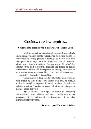 Veşnicia s-a născut la sat
3
Cuvânt... adevăr... veșnicie...
”Veșnicia este inima oprită a TIMPULUI” (Sorin Cerin)
Mă întrebam de ce atunci când vorbesc despre adevăr,
autenticitate, valoare, esență, mă raportez tot timpul la sat? De
ce vorbesc cu aceeași plăcere și nostalgie de fiecare dată când
sunt pusă în situația să evoc imaginea satului, suferința
pământului, pitorescul ulițelor, înțelepciunea bătrânilor? Mă
ancorez prea mult în propriile rădăcini sau doresc ca tradiția
să fie temelia viitorului? Poate pentru că înțeleg, chiar dacă nu
întotdeauna recunosc, că tradiția nu este mai ales conservare,
ci transmitere, dezvoltare, îmbogățire.
Citind eseurile din paginile volumului, i-am văzut cu
ochii minții pe tanti Tania, moș Vasile, moș Ion, pe bunicul,
bunica, în esență pe exponenții satului românesc de ieri și de
astăzi... și mi-aș fi dorit... să caut... să aflu... să găsesc... să
încerc... să mă conving.
Așa că vă invit... vă aștept... vă provoc să descoperiți
aici adevărul... autenticitatea... valoarea... esența, care vă vor
menține... vă vor salva... vă vor îndruma... vă vor oferi
răspunsuri și perspective.
Director, prof. Dumitru Adriana
 