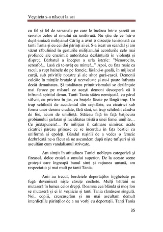 Veşnicia s-a născut la sat
35
cu fel şi fel de sarsanale pe care le încărca într-o şaretă un
servitor zelos al omului cu uniformă. Nu ştiu de ce într-o
după-amiază miliţianul Cârlig a avut o discuţie tensionată cu
tanti Tania şi cu cei doi părinţi ai ei. S-a iscat un scandal şi am
văzut răbufnind în gesturile miliţianului acordurile cele mai
profunde ale cruzimii: autoritatea dezlănţuită în violenţă şi
dispreţ. Bărbatul a început a urla isteric: ”Nenorocito,
scroafo!... Lasă că te-nvăţ eu minte!...” Apoi, cu faţa roşie ca
racul, a rupt hainele de pe femeie, lăsând-o goală, în mijlocul
curţii, sub privirile noastre şi ale altor gură-cască. Demonii
colcăie în minţile brutale şi neevoluate şi nu-i poate înfrunta
decât demnitatea. Şi totalitatea primitivismului se dezlănţuie
mai feroce pe măsură ce aceşti demoni descoperă că îi
înfruntă spiritul demn. Tanti Tania stătea nemişcată, cu părul
vâlvoi, cu privirea în jos, cu braţele lăsate pe lângă trup. Un
trup schilodit de accidentul din copilărie, cu cicatrici sub
forma unor desene ciudate, fără sâni, un trup schilodit cândva
de foc, acum de umilinţă. Stăteau faţă în faţă batjocura
grobianului şarlatan şi luciditatea tristă a unei femei umilite…
Ce juxtapunere!... Pe miliţian îl calmase uimirea: acele
cicatrici păreau grimase ce se încordau în faţa bestiei cu
uniformă şi epoleţi. Gândul ruşinii de a vedea o femeie
dezbrăcată ne-a făcut să ne ascundem după nişte tufişuri şi să
ascultăm cum vandalismul striveşte.
Am simţit în atitudinea Taniei nobleţea categorică şi
firească, deloc eroică a omului superior. De la aceste scene
groteşti care îngroapă bunul simţ şi raţiunea umană, am
respectat-o şi mai mult pe tanti Tania.
Anii au trecut, bordeiele deportaţilor înjghebate pe
fugă deveniseră nişte căsuţe cochete. Mulţi bătrâni se
mutaseră în lumea celor drepţi. Doamna cea blândă şi moş Ion
se mutaseră şi ei în veşnicie şi tanti Tania rămăsese singură.
Noi, copiii, crescuserăm şi nu mai ascultam demult
interdicţiile părinţilor de a nu vorbi cu deportaţii. Tanti Tania
 