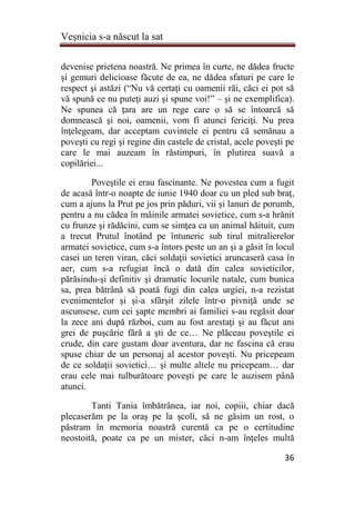 Veşnicia s-a născut la sat
36
devenise prietena noastră. Ne primea în curte, ne dădea fructe
şi gemuri delicioase făcute de ea, ne dădea sfaturi pe care le
respect şi astăzi (“Nu vă certaţi cu oamenii răi, căci ei pot să
vă spună ce nu puteţi auzi şi spune voi!” – şi ne exemplifica).
Ne spunea că ţara are un rege care o să se întoarcă să
domnească şi noi, oamenii, vom fi atunci fericiţi. Nu prea
înţelegeam, dar acceptam cuvintele ei pentru că semănau a
poveşti cu regi şi regine din castele de cristal, acele poveşti pe
care le mai auzeam în răstimpuri, în plutirea suavă a
copilăriei...
Poveştile ei erau fascinante. Ne povestea cum a fugit
de acasă într-o noapte de iunie 1940 doar cu un pled sub braţ,
cum a ajuns la Prut pe jos prin păduri, vii şi lanuri de porumb,
pentru a nu cădea în mâinile armatei sovietice, cum s-a hrănit
cu frunze şi rădăcini, cum se simţea ca un animal hăituit, cum
a trecut Prutul înotând pe întuneric sub tirul mitralierelor
armatei sovietice, cum s-a întors peste un an şi a găsit în locul
casei un teren viran, căci soldaţii sovietici aruncaseră casa în
aer, cum s-a refugiat încă o dată din calea sovieticilor,
părăsindu-şi definitiv şi dramatic locurile natale, cum bunica
sa, prea bătrână să poată fugi din calea urgiei, n-a rezistat
evenimentelor şi şi-a sfârşit zilele într-o pivniţă unde se
ascunsese, cum cei şapte membri ai familiei s-au regăsit doar
la zece ani după război, cum au fost arestaţi şi au făcut ani
grei de puşcărie fără a şti de ce… Ne plăceau poveştile ei
crude, din care gustam doar aventura, dar ne fascina că erau
spuse chiar de un personaj al acestor poveşti. Nu pricepeam
de ce soldaţii sovietici… şi multe altele nu pricepeam… dar
erau cele mai tulburătoare poveşti pe care le auzisem până
atunci.
Tanti Tania îmbătrânea, iar noi, copiii, chiar dacă
plecaserăm pe la oraş pe la şcoli, să ne găsim un rost, o
păstram în memoria noastră curentă ca pe o certitudine
neostoită, poate ca pe un mister, căci n-am înţeles multă
 