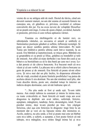 Veşnicia s-a născut la sat
37
vreme de ce ne atrăgea atât de mult. Destul de târziu, când am
devenit oameni maturi, ne-am dat seama că această femeie nu
cunoştea ura, că gândirea ei, privirea, cuvântul ei calmau
convulsiile din jur. Ea nu avea nevoie de voluptăţi filosofice
să ne poată convinge, îi erau de ajuns chipul, cuvântul, hainele
ei ponosite, privirea ei care refuza apăsarea vârstei.
Toamna cu răsfrângerile ei de lumini reci, cu
zdrenţuiala vântului, cu savoarea ei amară şi umbrele ei
fantomatice pustieşte gânduri şi suflete, înfloreşte nostalgii. Şi
pune un decor sumbru pentru ultime întrevederi. Pe tanti
Tania am întâlnit-o pentru ultima oară într-o toamnă, la ea
acasă. Era bătrână şi neputincioasă, se mişca greu. Bătrână era
şi gospodăria ei cu pruni şi liliac, grădina cu trandafiri şi tufe
de zmeură. Am aflat că nişte derbedei i-au furat din casă şi au
bătut-o cu bestialitate ca să le dea banii pe care nu-i avea. Le-
a dat pensia ei de câteva bancnote. S-a bucurat mult că m-a
văzut şi că am vorbit. La plecare mi-a oferit câteva borcane cu
gem de prune şi de zmeură. Era fericită că poate să-mi ofere
ceva. Şi mi-a mai dat un plic închis, în disperarea ultimelor
zile de viaţă, crezând că peste limitele posibilului l-aş putea da
aceluia căruia îi era destinat. Nu am dat nimănui acel plic, dar
l-am deschis târziu, peste ani, căutând totuşi în interior un
indiciu despre destinatar, care să mă îndrume spre el.
“…Nu ştiu unde ai fost şi unde eşti. Te-am iubit
mereu. Am simţit iubirea ta constant şi intens în inima mea,
cu toate zvârcolirile ei. Sunt fericită că toată viaţa am avut
dragostea ta deplină: am avut iubire, suferinţă, fericire,
aşteptare, mângâiere, tandreţe, furie, dezamăgire, totul. N-am
pierdut nimic, deşi te-am pierdut pe tine. Am câştigat
fericirea, căci aşa este fericirea în dragoste: tragi linie la un
moment dat şi vezi că nu lipseşte nimic din mistuirea ei.
Acolo, undeva, nu ştiu unde, a fost şi poate mai este un bărbat
care m-a iubit, a suferit, a aşteptat, a fost poate fericit că mă
iubeşte, m-a mângâiat, m-a strâns lângă inima lui şi m-a
 