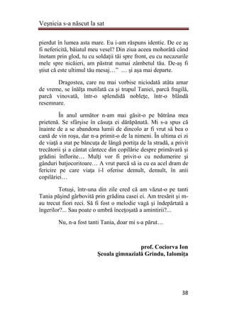 Veşnicia s-a născut la sat
38
pierdut în lumea asta mare. Eu i-am răspuns identic. De ce aş
fi nefericită, băiatul meu vesel? Din ziua aceea mohorâtă când
înotam prin glod, tu cu soldaţii tăi spre front, eu cu necazurile
mele spre nicăieri, am păstrat numai zâmbetul tău. De-aş fi
ştiut că este ultimul tău mesaj…” … şi aşa mai departe.
Dragostea, care nu mai vorbise niciodată atâta amar
de vreme, se înălţa mutilată ca şi trupul Taniei, parcă fragilă,
parcă vinovată, într-o splendidă nobleţe, într-o blândă
resemnare.
În anul următor n-am mai găsit-o pe bătrâna mea
prietenă. Se sfârşise în căsuţa ei dărăpănată. Mi s-a spus că
înainte de a se abandona lumii de dincolo ar fi vrut să bea o
cană de vin roşu, dar n-a primit-o de la nimeni. În ultima ei zi
de viaţă a stat pe băncuţa de lângă portiţa de la stradă, a privit
trecătorii şi a cântat cântece din copilărie despre primăvară şi
grădini înflorite… Mulţi vor fi privit-o cu nedumerire şi
gânduri batjocoritoare… A vrut parcă să ia cu ea acel dram de
fericire pe care viaţa i-l oferise demult, demult, în anii
copilăriei…
Totuşi, într-una din zile cred că am văzut-o pe tanti
Tania păşind gârbovită prin grădina casei ei. Am tresărit şi m-
au trecut fiori reci. Să fi fost o melodie vagă şi îndepărtată a
îngerilor?... Sau poate o umbră înceţoşată a amintirii?...
Nu, n-a fost tanti Tania, doar mi s-a părut…
prof. Cociorva Ion
Şcoala gimnazială Grindu, Ialomiţa
 