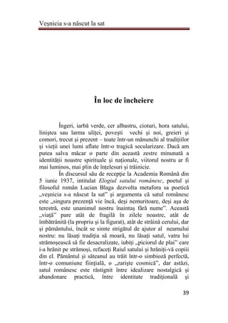 Veşnicia s-a născut la sat
39
În loc de încheiere
Îngeri, iarbă verde, cer albastru, cioturi, hora satului,
liniștea sau larma uliței, povești vechi și noi, greieri și
comori, trecut și prezent – toate într-un mănunchi al tradițiilor
și vieții unei lumi aflate într-o tragică secularizare. Dacă am
putea salva măcar o parte din această zestre minunată a
identității noastre spirituale și naționale, viitorul nostru ar fi
mai luminos, mai plin de înțelesuri și trăinicie.
În discursul său de recepţie la Academia Română din
5 iunie 1937, intitulat Elogiul satului românesc, poetul şi
filosoful român Lucian Blaga dezvolta metafora sa poetică
„veşnicia s-a născut la sat” şi argumenta că satul românesc
este „singura prezenţă vie încă, deşi nemuritoare, deşi aşa de
terestră, este unanimul nostru înaintaş fără nume”. Această
„viață” pare atât de fragilă în zilele noastre, atât de
îmbătrânită (la propriu și la figurat), atât de străină cerului, dar
și pământului, încât se simte strigătul de ajutor al neamului
nostru: nu lăsați tradiția să moară, nu lăsați satul, vatra lui
strămoșească să fie desacralizate, iubiți „piciorul de plai” care
i-a hrănit pe strămoși, refaceți Raiul satului și hrăniți-vă copiii
din el. Pământul și săteanul au trăit într-o simbioză perfectă,
într-o comuniune ființială, o „zarişte cosmică”, dar astăzi,
satul românesc este răstignit între idealizare nostalgică şi
abandonare practică, între identitate tradiţională şi
 