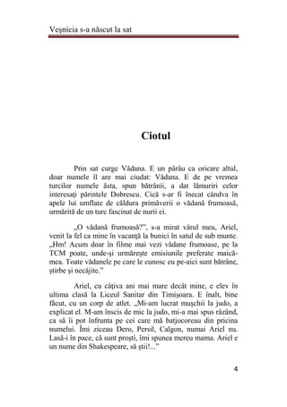 Veşnicia s-a născut la sat
4
Ciotul
Prin sat curge Vădana. E un pârâu ca oricare altul,
doar numele îl are mai ciudat: Vădana. E de pe vremea
turcilor numele ăsta, spun bătrânii, a dat lămuriri celor
interesaţi părintele Dobrescu. Cică s-ar fi înecat cândva în
apele lui umflate de căldura primăverii o vădană frumoasă,
urmărită de un turc fascinat de nurii ei.
„O vădană frumoasă?”, s-a mirat vărul meu, Ariel,
venit la fel ca mine în vacanţă la bunici în satul de sub munte.
„Hm! Acum doar în filme mai vezi vădane frumoase, pe la
TCM poate, unde-şi urmăreşte emisiunile preferate maică-
mea. Toate vădanele pe care le cunosc eu pe-aici sunt bătrâne,
ştirbe şi necăjite.”
Ariel, cu câţiva ani mai mare decât mine, e elev în
ultima clasă la Liceul Sanitar din Timişoara. E înalt, bine
făcut, cu un corp de atlet. „Mi-am lucrat muşchii la judo, a
explicat el. M-am înscis de mic la judo, mi-a mai spus râzând,
ca să îi pot înfrunta pe cei care mă batjocoreau din pricina
numelui. Îmi ziceau Dero, Persil, Calgon, numai Ariel nu.
Lasă-i în pace, că sunt proşti, îmi spunea mereu mama. Ariel e
un nume din Shakespeare, să ştii!...”
 