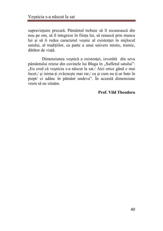 Veşnicia s-a născut la sat
40
supravieţuire precară. Pământul trebuie să îl recunoască din
nou pe om, să îl integreze în ființa lui, să renască prin munca
lui și să îi redea caracterul veșnic al existenței în mijlocul
satului, al tradițiilor, ca parte a unui univers mistic, trainic,
dătător de viață.
Dimensiunea veşnică a existenţei, izvorâtă din seva
pământului reiese din cuvinele lui Blaga în „Sufletul satului”:
„Eu cred că veşnicia s-a născut la sat./ Aici orice gând e mai
încet,/ şi inima-ţi zvâcneşte mai rar,/ ca şi cum nu ţi-ar bate în
piept/ ci adânc în pământ undeva”. În această dimensiune
vrem să ne situăm.
Prof. Vild Theodora
 