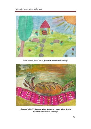 Veşnicia s-a născut la sat
43
Pîrvu Laura, clasa a V-a, Şcoala Gimnazială Răduleşti
„Drumul pâinii”, Busuioc Alina Andreea, clasa a VI-a, Şcoala
Gimnazială Grindu, Ialomiţa
 