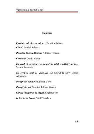 Veşnicia s-a născut la sat
48
Cuprins:
Cuvânt... adevăr... veșnicie..., Dumitru Adriana
Ciotul, Boldici Raluca
Poveştile bunicii, Romcea Adnana Teodora
Comoara, Olariu Victor
Eu cred că veşnicia s-a născut în satul copilăriei mele...,
Manea Anamaria
Eu cred şi simt că „veşnicia s-a născut la sat”, Ştefan
Alexandra
Poveşti din satul meu, Ştefan Coral
Poveşti din sat, Staminir Iuliana Simona
Cântec îndepărtat de îngeri, Cociorva Ion
În loc de încheiere, Vild Theodora
 
