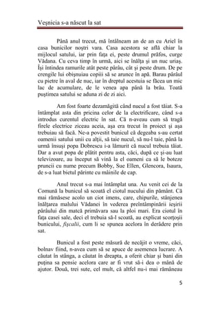 Veşnicia s-a născut la sat
5
Până anul trecut, mă întâlneam an de an cu Ariel în
casa bunicilor noştri vara. Casa acestora se află chiar la
mijlocul satului, iar prin faţa ei, peste drumul prăfos, curge
Vădana. Cu ceva timp în urmă, aici se înălţa şi un nuc uriaş.
Îşi întindea ramurile atât peste pârâu, cât şi peste drum. De pe
crengile lui obişnuiau copiii să se arunce în apă. Barau pârâul
cu pietre în aval de nuc, iar în dreptul acestuia se făcea un mic
lac de acumulare, de le venea apa până la brâu. Toată
puştimea satului se aduna zi de zi aici.
Am fost foarte dezamăgită când nucul a fost tăiat. S-a
întâmplat asta din pricina celor de la electrificare, când s-a
introdus curentul electric în sat. Că n-aveau cum să tragă
firele electrice ziceau aceia, aşa era trecut în proiect şi aşa
trebuiau să facă. Ne-a povestit bunicul că degeaba s-au certat
oamenii satului unii cu alţii, să taie nucul, să nu-l taie, până la
urmă însuşi popa Dobrescu i-a lămurit că nucul trebuia tăiat.
Dar a avut popa de plătit pentru asta, căci, după ce şi-au luat
televizoare, au început să vină la el oameni ca să le boteze
pruncii cu nume precum Bobby, Sue Ellen, Glencora, Isaura,
de s-a luat bietul părinte cu mâinile de cap.
Anul trecut s-a mai întâmplat una. Au venit cei de la
Comună la bunicul să scoată el ciotul nucului din pământ. Că
mai rămăsese acolo un ciot imens, care, chipurile, stânjenea
înălţarea malului Vădanei în vederea preîntâmpinării ieşirii
pârâului din matcă primăvara sau la ploi mari. Era ciotul în
faţa casei sale, deci el trebuia să-l scoată, au explicat scorţoşii
bunicului, fişcalii, cum li se spunea acelora în derâdere prin
sat.
Bunicul a fost peste măsură de necăjit o vreme, căci,
bolnav fiind, n-avea cum să se apuce de asemenea lucrare. A
căutat în stânga, a căutat în dreapta, a oferit chiar şi bani din
puţina sa pensie acelora care ar fi vrut să-i dea o mână de
ajutor. Două, trei sute, cel mult, că altfel nu-i mai rămâneau
 