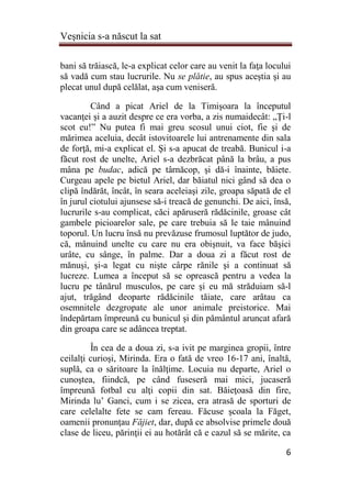 Veşnicia s-a născut la sat
6
bani să trăiască, le-a explicat celor care au venit la faţa locului
să vadă cum stau lucrurile. Nu se plătie, au spus aceştia şi au
plecat unul după celălat, aşa cum veniseră.
Când a picat Ariel de la Timişoara la începutul
vacanţei şi a auzit despre ce era vorba, a zis numaidecât: „Ţi-l
scot eu!” Nu putea fi mai greu scosul unui ciot, fie şi de
mărimea aceluia, decât istovitoarele lui antrenamente din sala
de forţă, mi-a explicat el. Şi s-a apucat de treabă. Bunicul i-a
făcut rost de unelte, Ariel s-a dezbrăcat până la brâu, a pus
mâna pe budac, adică pe târnăcop, şi dă-i înainte, băiete.
Curgeau apele pe bietul Ariel, dar băiatul nici gând să dea o
clipă îndărăt, încât, în seara aceleiaşi zile, groapa săpată de el
în jurul ciotului ajunsese să-i treacă de genunchi. De aici, însă,
lucrurile s-au complicat, căci apăruseră rădăcinile, groase cât
gambele picioarelor sale, pe care trebuia să le taie mânuind
toporul. Un lucru însă nu prevăzuse frumosul luptător de judo,
că, mânuind unelte cu care nu era obişnuit, va face băşici
urâte, cu sânge, în palme. Dar a doua zi a făcut rost de
mănuşi, şi-a legat cu nişte cârpe rănile şi a continuat să
lucreze. Lumea a început să se oprească pentru a vedea la
lucru pe tânărul musculos, pe care şi eu mă străduiam să-l
ajut, trăgând deoparte rădăcinile tăiate, care arătau ca
osemnitele dezgropate ale unor animale preistorice. Mai
îndepărtam împreună cu bunicul şi din pământul aruncat afară
din groapa care se adâncea treptat.
În cea de a doua zi, s-a ivit pe marginea gropii, între
ceilalţi curioşi, Mirinda. Era o fată de vreo 16-17 ani, înaltă,
suplă, ca o săritoare la înălţime. Locuia nu departe, Ariel o
cunoştea, fiindcă, pe când fuseseră mai mici, jucaseră
împreună fotbal cu alţi copii din sat. Băieţoasă din fire,
Mirinda lu’ Ganci, cum i se zicea, era atrasă de sporturi de
care celelalte fete se cam fereau. Făcuse şcoala la Făget,
oamenii pronunţau Făjiet, dar, după ce absolvise primele două
clase de liceu, părinţii ei au hotărât că e cazul să se mărite, ca
 