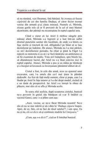 Veşnicia s-a născut la sat
7
să nu rămână, vezi Doamne, fată bătrână. Se zvonea că fusese
căpărâtă de cei din familia Dudaşu, al căror fecior tocmai
venise din armată şi-şi căuta mireasă. Numele ei, Mirinda,
ziceau gurile rele că ar fi provenit de la cel al unei băuturi
răcoritoare, dar părinţii nu recunoşteau în ruptul capului asta.
Când a văzut că lui Ariel îi răzbise sângele prin
mănuşi afară, Mirinda s-a îngrozit şi a luat într-un suflet
drumul punctului sanitar din localitate, de unde s-a întors cu
faşe sterile şi tinctură de iod, obligându-l pe băiat să se lase
dezinfectat pe îndelete. De atunci, Mirinda nu l-a mai părăsit,
ca să-l dezinfecteze periodic, ba chiar şi până la Făget l-a
repezit cu motoreta ei ca să i se facă tânărului un antitetanos şi
să fie examinat de medic. Voia să-l înduplece, spre binele lui,
să abandoneze lucrul, dar Ariel nu s-a lăsat convins nici în
ruptul capului. Atunci, Mirinda a pus şi ea mâna pe târnăcop
şi a început să lovească cu înverşunare pământul alături de el.
Ciotul a fost, în cele din urmă, scos cu ajutorul unui
excavator, care l-a smuls din ce-l mai ţinea în pământ
dedesubt. Au fost de faţă mulţi oameni, chiar şi popa, care l-a
lăudat pe Ariel în faţa tuturor şi l-a dat drept model, zicând că
e un tânăr de prespectivă. Iar Ariel s-a înroşit la obraz de
plăcere, mai ales că se afla şi Mirinda acolo.
În seara zilei aceleia, după scoaterea ciotului, bunicul
ne-a povestit în graiul său bănăţean că s-ar fi întâlnit cu
vecinul Ganci, care i s-a plâns cam aşa:
„Auzi, vecine, ce ne-o făcut Mirinda noastră! Ne-o
zâs că nu se mai mărită şi să-i dăm lu’ Dudaşu căpara înapoi.
Apoi, de ce, fato, că ne faci de râsul satului!?, i-am spus. Ea
nu şi nu, că s-o dicis să-şi continuie studiile la Cimişoara.”
„Cum, aşa s-o dicis?”, cică ar fi întrebat bunicul.
 