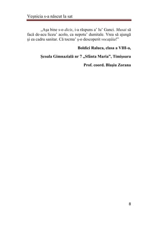 Veşnicia s-a născut la sat
8
„Aşa bine s-o dicis, i-a răspuns a’ lu’ Ganci. Musai să
facă de-acu liceu’ acolo, ca nepotu’ dumitale. Vrea să ajungă
şi ea cadru sanitar. Că tocma’ ş-o descoperit vocaţâia!”
Boldici Raluca, clasa a VIII-a,
Şcoala Gimnazială nr 7 „Sfânta Maria”, Timişoara
Prof. coord. Blaşiu Zorana
 