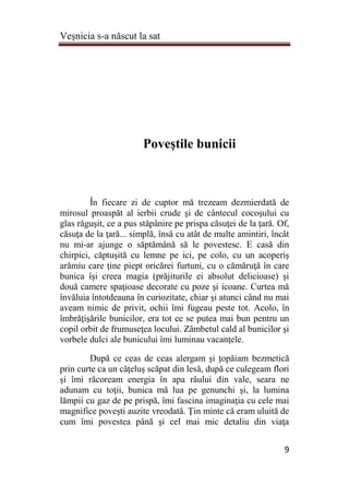 Veşnicia s-a născut la sat
9
Poveştile bunicii
În fiecare zi de cuptor mă trezeam dezmierdată de
mirosul proaspăt al ierbii crude şi de cântecul cocoşului cu
glas răguşit, ce a pus stăpânire pe prispa căsuţei de la ţară. Of,
căsuţa de la ţară... simplă, însă cu atât de multe amintiri, încât
nu mi-ar ajunge o săptămână să le povestesc. E casă din
chirpici, căptuşită cu lemne pe ici, pe colo, cu un acoperiş
arămiu care ţine piept oricărei furtuni, cu o cămăruţă în care
bunica îşi creea magia (prăjiturile ei absolut delicioase) şi
două camere spaţioase decorate cu poze şi icoane. Curtea mă
învăluia întotdeauna în curiozitate, chiar şi atunci când nu mai
aveam nimic de privit, ochii îmi fugeau peste tot. Acolo, în
îmbrăţişările bunicilor, era tot ce se putea mai bun pentru un
copil orbit de frumuseţea locului. Zâmbetul cald al bunicilor şi
vorbele dulci ale bunicului îmi luminau vacanţele.
După ce ceas de ceas alergam şi ţopăiam bezmetică
prin curte ca un căţeluş scăpat din lesă, după ce culegeam flori
şi îmi răcoream energia în apa râului din vale, seara ne
adunam cu toţii, bunica mă lua pe genunchi şi, la lumina
lămpii cu gaz de pe prispă, îmi fascina imaginaţia cu cele mai
magnifice poveşti auzite vreodată. Ţin minte că eram uluită de
cum îmi povestea până şi cel mai mic detaliu din viaţa
 