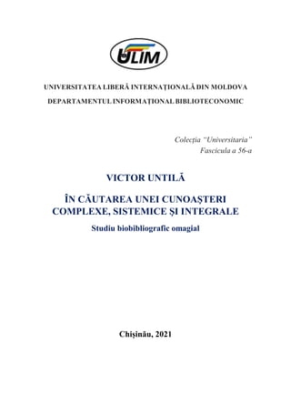 UNIVERSITATEA LIBERĂ INTERNAȚIONALĂ DIN MOLDOVA
DEPARTAMENTUL INFORMAȚIONAL BIBLIOTECONOMIC
Colecția “Universitaria”
Fascicula a 56-a
VICTOR UNTILĂ
ÎN CĂUTAREA UNEI CUNOAŞTERI
COMPLEXE, SISTEMICE ŞI INTEGRALE
Studiu biobibliografic omagial
Chișinău, 2021
 