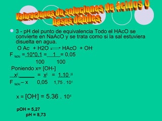 3 - pH del punto de equivalencia Todo el HAcO se
convierte en NaAcO y se trata como si la sal estuviera
disuelta en agua.
O Ac-
+ H2O HAcO + OH-
F NaOAc = 10*0,1 = 1 = 0,05
100 100
Poniendo x= [OH-]
x2
_____ = x2
= 1.10 -14
F NaOAc – x 0,05 1,75 . 10-5
x = [OH-
] = 5.36 . 10-6
pOH = 5,27
pH = 8,73
 