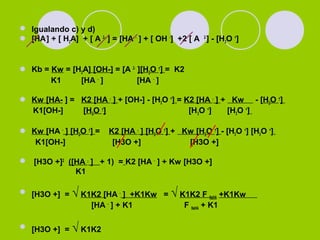  Igualando c) y d)
 [HA-
] + [ H2A] + [ A 2-
] = [HA -
] + [ OH -
] +2 [ A 2-
] - [H3O +
]
 Kb = Kw = [H2A] [OH-] = [A 2-
][H3O +
] = K2
K1 [HA -
] [HA -
]
 Kw [HA- ] = K2 [HA -
] + [OH-] - [H3O +
] = K2 [HA -
] + Kw - [H3O +
]
K1[OH-] [H3O +
] [H3O +
] [H3O +
]
 Kw [HA -
] [H3O +
] = K2 [HA -
] [H3O +
] + Kw [H3O +
] - [H3O +
] [H3O +
]
K1[OH-] [H3O +] [H3O +]
 [H3O +]2
([HA -
] + 1) = K2 [HA -
] + Kw [H3O +]
K1
 [H3O +] = √ K1K2 [HA -
] +K1Kw = √ K1K2 F NaHA +K1Kw
[HA -
] + K1 F NaHA + K1
 [H3O +] = √ K1K2
 