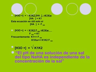  [H3O +] = √ K1K2 [HA -
] +K1Kw
[HA -
] + K1
Esta ecuación es útil solo si
[HA -
] ≈ F NaHA
 [H3O +] = √ K1K2 F NaHA +K1Kw
F NaHA + K1
Frecuentemente K1<< F NaHA
K1Kw<< K1K2 F NaHA
[H3O +] = √ K1K2
“El pH de una solución de una sal
del tipo NaHA es independiente de la
concentración de la sal”
 