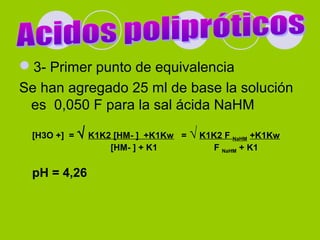 3- Primer punto de equivalencia
Se han agregado 25 ml de base la solución
es 0,050 F para la sal ácida NaHM
[H3O +] = √ K1K2 [HM- ] +K1Kw = √ K1K2 F NaHM +K1Kw
[HM- ] + K1 F NaHM + K1
pH = 4,26
 
