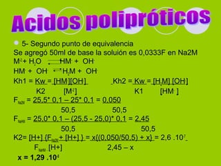 5- Segundo punto de equivalencia
Se agregó 50ml de base la soluión es 0,0333F en Na2M
M-2
+ H2O HM-
+ OH-
HM-
+ OH-
H2M + OH-
Kh1 = Kw = [HM-
][OH-
] Kh2 = Kw = [H2M] [OH-
]
K2 [M-2
] K1 [HM-
]
FNa2M = 25,5* 0,1 – 25* 0,1 = 0,050
50,5 50,5
FNaHM = 25,0* 0,1 – (25,5 - 25,0)* 0,1 = 2,45
50,5 50,5
K2= [H+] {FNa2M + [H+] } = x{(0,050/50,5) + x} = 2,6 .10-7
FNaHM - [H+] 2,45 – x
x = 1,29 .10-5
 