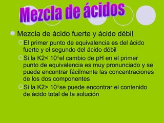Mezcla de ácido fuerte y ácido débil
El primer punto de equivalencia es del ácido
fuerte y el segundo del ácido débil
Si la K2< 10-5
el cambio de pH en el primer
punto de equivalencia es muy pronunciado y se
puede encontrar fácilmente las concentraciones
de los dos componentes
Si la K2> 10-5
se puede encontrar el contenido
de ácido total de la solución
 