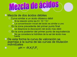 Mezcla de dos ácidos débiles
Curva similar a un ácido dibásico débil
Si la relación entre las K> 10 4 o
10 5
La concentración inicial del ácido es similar a uno
 En la zona precedente del primer punto final
se desprecia la disociación del ácido mas débil
 En la zona posterior del primer punto de equivalencia
No se considera la hidrólisis de la sal del ácido mas
fuerte
De esta forma la curva de valoración se
asemeja a la suma de las curvas de titulación
individuales
 pH = √K1K2Ff/Fd
 