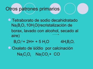 Otros patrones primarios
Tetraborato de sodio decahidratado
Na2B4O7.10H2O(recristalización de
borax, lavado con alcohol, secado al
aire)
B4O7
-2
+ 2H+ + 5 H2O 4H2B4O7
Oxalato de sodio por calcinación
Na2C2O4 Na2CO3 + CO
 