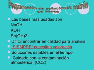 Las bases mas usadas son
NaOH
KOH
Ba(OH)2
Difícil encontrar en calidad para análisis
¡SIEMPRE! necesitan valoración
Soluciones estables en el tiempo
¡Cuidado con la contaminación
atmosférica! (CO2)
 
