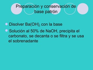 Preparación y conservación de
base patrón
Disolver Ba(OH)2 con la base
Solución al 50% de NaOH, precipita el
carbonato, se decanta o se filtra y se usa
el sobrenadante
 