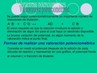 Se puede seguir potenciométricamente un importante número de
reacciones de titulación.
A+
B-
+ C+
D -
↔ AD + C+
B-
El único requisito es que la reacción involucre la adición o
eliminación de algún ión para el cual haya un electrodo disponible.
La brusca variación del potencial, en algún momento de la
valoración indica el punto final.
Formas de realizar una valoración potenciométrica
Consiste en medir el potencial después de la adición de cada
alícuota de reactivo y representar en una gráfica, el potencial frente
al volumen ( o fracción) de titulante
 