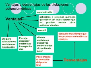 Ventajas y desventajas de las titulaciones
potenciométricas
Ventajas
aplicables a sistemas químicos
que tienen tan vivos colores que
no podrían usarse otros
métodos visuales.
útil para
valoraciones
en sistemas
no acuosos
Desventajas
consume más tiempo que
los procesos volumétricos
clásicos
elimina
decisiones
subjetivas
concernientes
al cambio de
color
automatizable
versátil
Permite
descubrir
sustancias
insospecha
das
Poco precisa
la detección
del punto
final
 