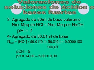 3- Agregado de 50ml de base valorante
Nro. Meq de HCl = Nro. Meq de NaOH
pH = 7
4- Agregado de 50,01ml de base
NNaOH = [HO -
] = 50,01*0,1- 50,0*0,1= 0,0000100
100,01
pOH = 5
pH = 14,00 – 5,00 = 9,00
 