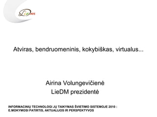 Atviras, bendruomeninis, kokybiškas, virtualus...
Airina Volungevičienė
LieDM prezidentė
INFORMACINIŲ TECHNOLOGI JŲ TAIKYMAS ŠVIETIMO SISTEMOJE 2010 :
E.MOKYMOSI PATIRTIS, AKTUALIJOS IR PERSPEKTYVOS
 