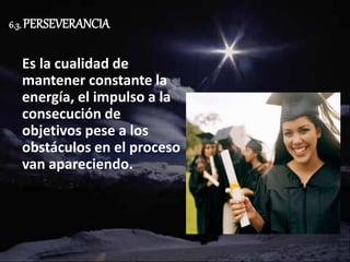 6.3. PERSEVERANCIA
Es la cualidad de
mantener constante la
energía, el impulso a la
consecución de
objetivos pese a los
obstáculos en el proceso
van apareciendo.
 