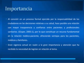 • Al consistir en un proceso formal ejercido por la responsabilidad de los
ciudadanos en las decisiones relativas a su salud, hace posible una relación
con mayor trasparencia y confianza entre pacientes y profesionales
sanitarios. (Gisper, 2005:1), por lo que constituye un recurso fundamental
en la relación médico-paciente, ofreciendo ventajas para los pacientes,
médicos y familiares.
• Gran vigencia actual en razón a la gran importancia y atención que ha
recibido la necesidad de legislar en relación al tema.
Importancia
 