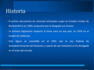 Historia
• El primer documento de voluntad anticipada surgió en Estados Unidos de
Norteamérica en 1969, propuesto por el abogado Luis Kutner.
• La primera legislación respecto al tema nace en ese país, en 1976 en el
Estado de California.
• Esta figura se consolidó en el 1991 con la Ley Federal de
Autodeterminación del Paciente y a partir de ese momento se ha divulgado
en el resto del mundo.
 