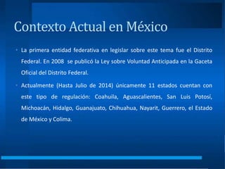 Contexto Actual en México
• La primera entidad federativa en legislar sobre este tema fue el Distrito
Federal. En 2008 se publicó la Ley sobre Voluntad Anticipada en la Gaceta
Oficial del Distrito Federal.
• Actualmente (Hasta Julio de 2014) únicamente 11 estados cuentan con
este tipo de regulación: Coahuila, Aguascalientes, San Luis Potosí,
Michoacán, Hidalgo, Guanajuato, Chihuahua, Nayarit, Guerrero, el Estado
de México y Colima.
 