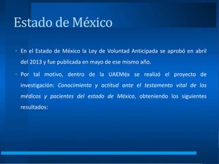 Estado de México
• En el Estado de México la Ley de Voluntad Anticipada se aprobó en abril
del 2013 y fue publicada en mayo de ese mismo año.
• Por tal motivo, dentro de la UAEMéx se realizó el proyecto de
investigación: Conocimiento y actitud ante el testamento vital de los
médicos y pacientes del estado de México, obteniendo los siguientes
resultados:
 