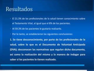 Resultados
• El 21.3% de los profesionales de la salud tienen conocimiento sobre
el Testamento Vital, al igual que el 8% de los pacientes.
• Al 59.3% de los pacientes le gustaría realizarlo.
• Por lo tanto, se establecieron las siguientes conclusiones:
1. Se tiene desconocimiento, por parte de los profesionales de la
salud, sobre lo que es el Documento de Voluntad Anticipada
(DVA); desconocen las normativas que regulan dicho documento,
así como la realización del mismo y la manera de indagar para
saber si los pacientes lo tienen realizado.
 