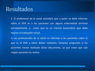 • 2. El profesional de la salud considera que a quién se debe informar
sobre el DVA es a los pacientes con alguna enfermedad terminal
principalmente, y creen que es un trámite burocrático que debe
realizar el trabajador social.
• 3. Los profesionales de la salud no informan a los pacientes sobre lo
que es el DVA y cómo deben realizarlo, tampoco preguntan si los
pacientes tienen realizado dicho documento, ya que creen que casi
ningún paciente los realiza.
Resultados
 