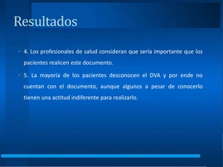 • 4. Los profesionales de salud consideran que sería importante que los
pacientes realicen este documento.
• 5. La mayoría de los pacientes desconocen el DVA y por ende no
cuentan con el documento, aunque algunos a pesar de conocerlo
tienen una actitud indiferente para realizarlo.
Resultados
 