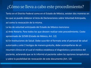 ¿Cómo se lleva a cabo este procedimiento?
Tanto en el Distrito Federal como en el Estado de México, existen dos maneras en
las que se puede elaborar el Acta de Declaraciones sobre Voluntad Anticipada,
así como la revocación de la misma.
La ley de voluntad anticipada del Estado de México menciona:
a) Ante Notario. Para todos los que deseen realizar este procedimiento. Costo
aproximado de $2500 (Estado de México, Art. 12)
b) En Instituciones de Salud. Debe suscribir el formato ante el personal de salud
autorizado y ante 2 testigos de manera gratuita, debe acompañarse de un
resumen clínico en el cual el médico establezca el diagnóstico y pronóstico del
paciente, aclarando que se le informó al paciente sobre las opciones terapéuticas
y sobre la posibilidad de revocación de este documento (Art. 13)
 