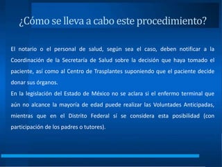 ¿Cómo se lleva a cabo este procedimiento?
El notario o el personal de salud, según sea el caso, deben notificar a la
Coordinación de la Secretaría de Salud sobre la decisión que haya tomado el
paciente, así como al Centro de Trasplantes suponiendo que el paciente decide
donar sus órganos.
En la legislación del Estado de México no se aclara si el enfermo terminal que
aún no alcance la mayoría de edad puede realizar las Voluntades Anticipadas,
mientras que en el Distrito Federal sí se considera esta posibilidad (con
participación de los padres o tutores).
 