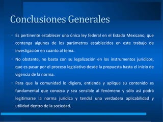Conclusiones Generales
• Es pertinente establecer una única ley federal en el Estado Mexicano, que
contenga algunos de los parámetros establecidos en este trabajo de
investigación en cuanto al tema.
• No obstante, no basta con su legalización en los instrumentos jurídicos,
que es pasar por el proceso legislativo desde la propuesta hasta el inicio de
vigencia de la norma.
• Para que la comunidad lo digiera, entienda y aplique su contenido es
fundamental que conozca y sea sensible al fenómeno y sólo así podrá
legitimarse la norma jurídica y tendrá una verdadera aplicabilidad y
utilidad dentro de la sociedad.
 