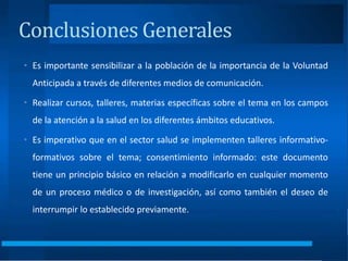 • Es importante sensibilizar a la población de la importancia de la Voluntad
Anticipada a través de diferentes medios de comunicación.
• Realizar cursos, talleres, materias específicas sobre el tema en los campos
de la atención a la salud en los diferentes ámbitos educativos.
• Es imperativo que en el sector salud se implementen talleres informativo-
formativos sobre el tema; consentimiento informado: este documento
tiene un principio básico en relación a modificarlo en cualquier momento
de un proceso médico o de investigación, así como también el deseo de
interrumpir lo establecido previamente.
Conclusiones Generales
 