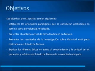 Objetivos
Los objetivos de esta plática son los siguientes:
• Establecer los principales paradigmas que se consideran pertinentes en
torno al tema de Voluntad Anticipada.
• Presentar el contexto actual de dicho fenómeno en México.
• Presentar los resultados de la investigación sobre Voluntad Anticipada
realizado en el Estado de México.
• Explicar los dilemas éticos en torno al conocimiento y la actitud de los
pacientes y médicos del Estado de México de la voluntad anticipada.
 