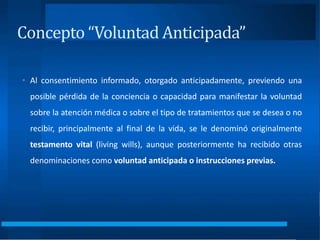 Concepto “Voluntad Anticipada”
• Al consentimiento informado, otorgado anticipadamente, previendo una
posible pérdida de la conciencia o capacidad para manifestar la voluntad
sobre la atención médica o sobre el tipo de tratamientos que se desea o no
recibir, principalmente al final de la vida, se le denominó originalmente
testamento vital (living wills), aunque posteriormente ha recibido otras
denominaciones como voluntad anticipada o instrucciones previas.
 