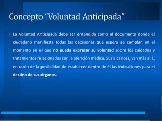 • La Voluntad Anticipada debe ser entendida como el documento donde el
ciudadano manifiesta todas las decisiones que espera se cumplan en el
momento en el que no pueda expresar su voluntad sobre los cuidados y
tratamientos relacionados con la atención médica. Sus alcances, van más allá,
en razón de la posibilidad de establecer dentro de él las indicaciones para el
destino de sus órganos.
Concepto “Voluntad Anticipada”
 